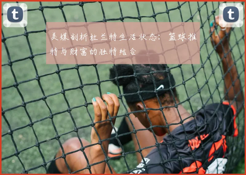 美媒剖析杜兰特生活状态：篮球推特与财富的独特结合
