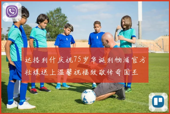 达格利什庆祝75岁华诞利物浦官方社媒送上温馨祝福致敬传奇国王