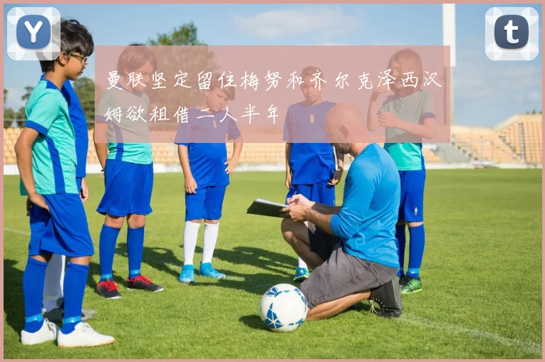 曼联坚定留住梅努和齐尔克泽西汉姆欲租借二人半年