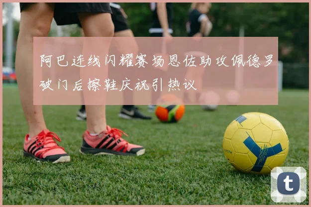 阿巴连线闪耀赛场恩佐助攻佩德罗破门后擦鞋庆祝引热议