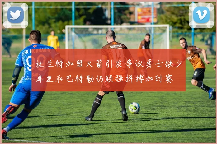 杜兰特加盟火箭引发争议勇士缺少库里和巴特勒仍顽强拼搏加时赛