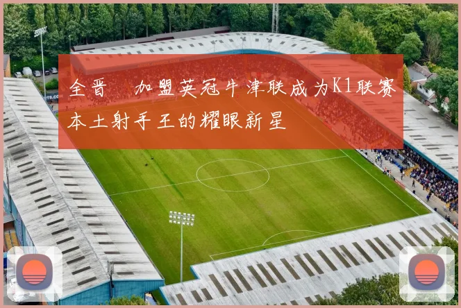 全晋旴加盟英冠牛津联成为K1联赛本土射手王的耀眼新星