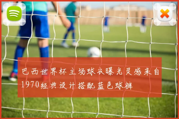 巴西世界杯主场球衣曝光灵感来自1970经典设计搭配蓝色球裤