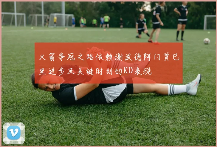 火箭争冠之路依赖谢泼德阿门贾巴里进步及关键时刻的KD表现