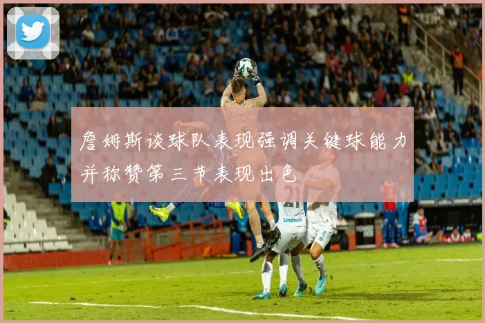 詹姆斯谈球队表现强调关键球能力并称赞第三节表现出色