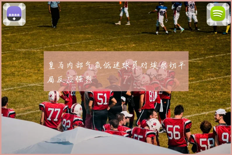皇马内部气氛低迷球员对埃尔切平局反应强烈