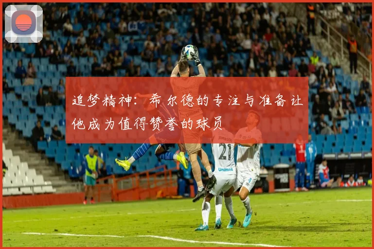 追梦精神：希尔德的专注与准备让他成为值得赞誉的球员