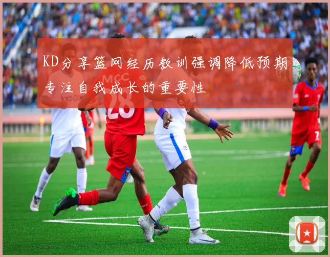 KD分享篮网经历教训强调降低预期专注自我成长的重要性