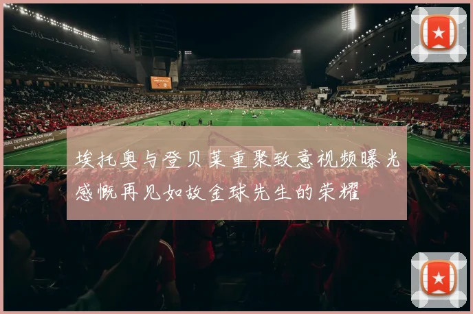 埃托奥与登贝莱重聚致意视频曝光感慨再见如故金球先生的荣耀