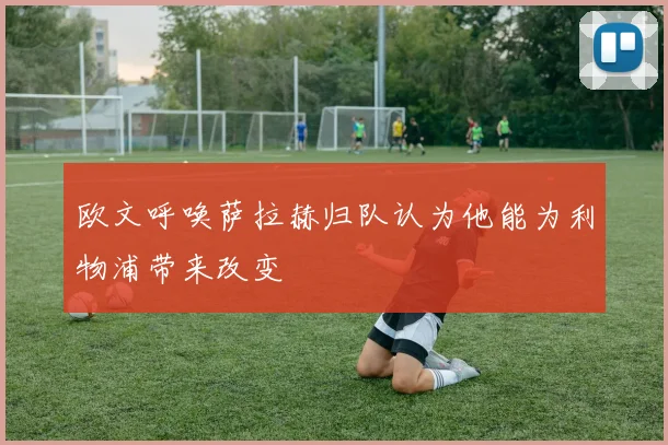 欧文呼唤萨拉赫归队认为他能为利物浦带来改变