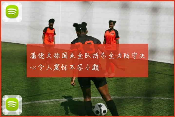 潘德夫称国米全队拼尽全力防守决心令人震惊不容小觑