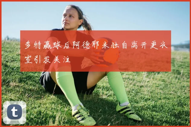 多特赢球后阿德耶米独自离开更衣室引发关注