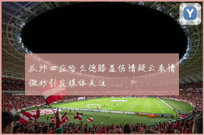 瓜帅回应哈兰德膝盖伤情疑云表情微妙引发媒体关注