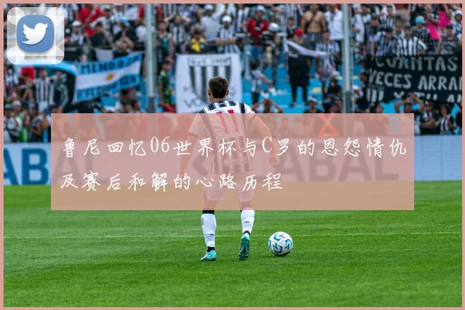鲁尼回忆06世界杯与C罗的恩怨情仇及赛后和解的心路历程