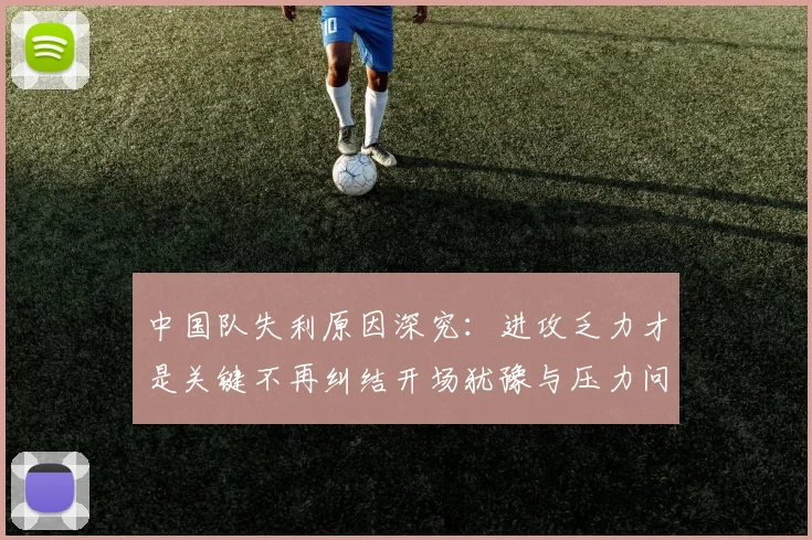 中国队失利原因深究：进攻乏力才是关键不再纠结开场犹豫与压力问题