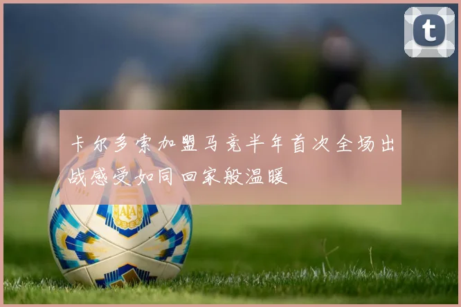 卡尔多索加盟马竞半年首次全场出战感受如同回家般温暖