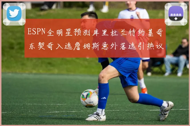 ESPN全明星预测库里杜兰特约基奇东契奇入选詹姆斯意外落选引热议