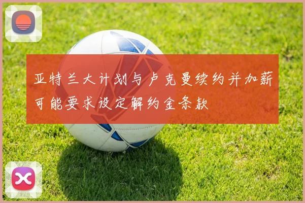 亚特兰大计划与卢克曼续约并加薪可能要求设定解约金条款