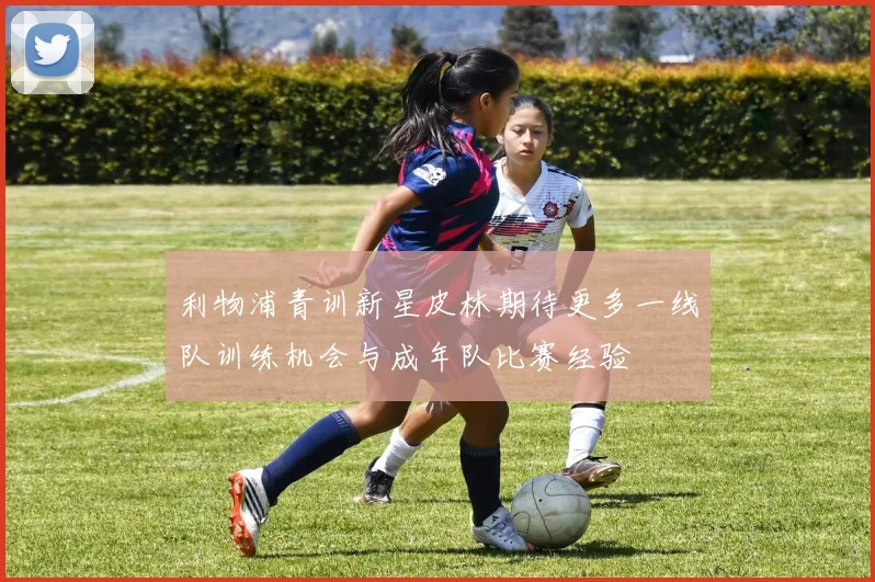 利物浦青训新星皮林期待更多一线队训练机会与成年队比赛经验