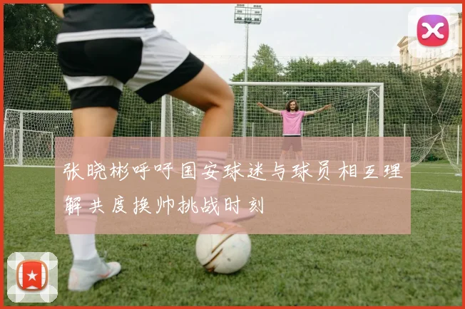 张晓彬呼吁国安球迷与球员相互理解共度换帅挑战时刻
