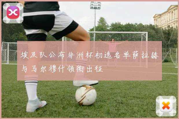 埃及队公布非洲杯初选名单萨拉赫与马尔穆什领衔出征