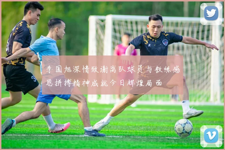 李国旭深情致谢离队球员与教练感恩拼搏精神成就今日辉煌局面