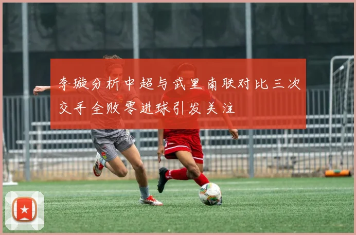 李璇分析中超与武里南联对比三次交手全败零进球引发关注