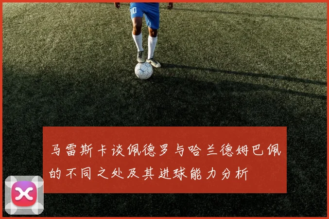 马雷斯卡谈佩德罗与哈兰德姆巴佩的不同之处及其进球能力分析
