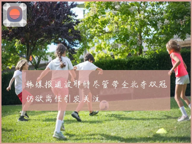韩媒报道波耶特尽管带全北夺双冠仍欲离任引发关注