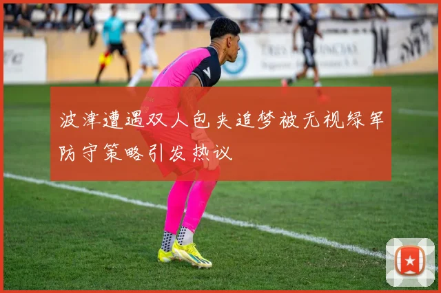 波津遭遇双人包夹追梦被无视绿军防守策略引发热议