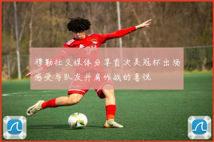 穆勒社交媒体分享首次美冠杯出场感受与队友并肩作战的喜悦