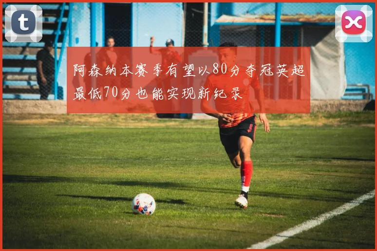 阿森纳本赛季有望以80分夺冠英超最低70分也能实现新纪录