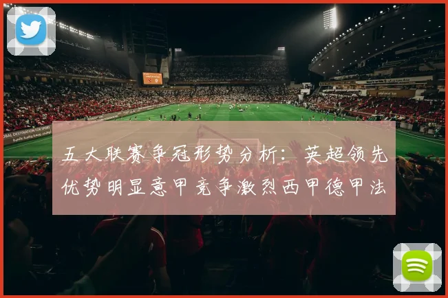 五大联赛争冠形势分析：英超领先优势明显意甲竞争激烈西甲德甲法甲差距各异
