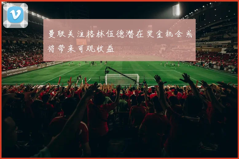 曼联关注格林伍德潜在奖金机会或将带来可观收益