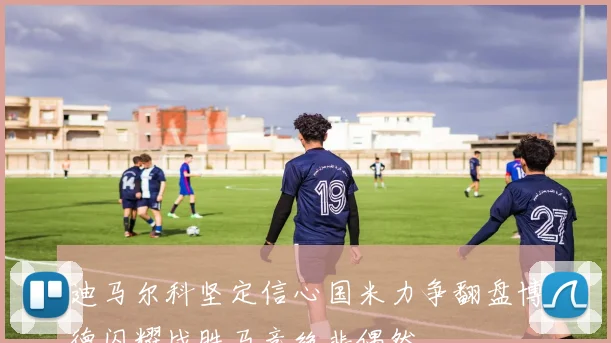迪马尔科坚定信心国米力争翻盘博德闪耀战胜马竞绝非偶然