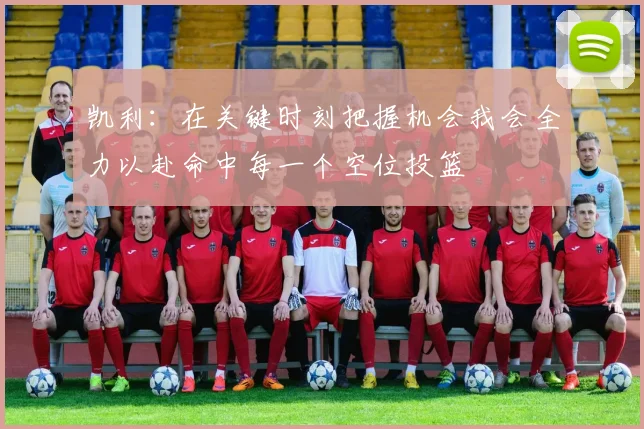凯利：在关键时刻把握机会我会全力以赴命中每一个空位投篮